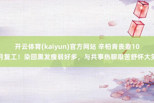 开云体育(kaiyun)官方网站 辛柏青丧妻10月复工！染回黑发瘦弱好多，与共事热聊艰苦舒怀大笑