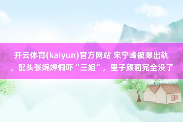 开云体育(kaiyun)官方网站 宋宁峰被曝出轨，配头张婉婷恫吓“三姐”，里子颜面完全没了