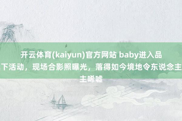 开云体育(kaiyun)官方网站 baby进入品牌线下活动，现场合影照曝光，落得如今境地令东说念主唏嘘