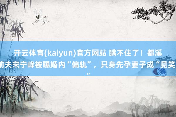 开云体育(kaiyun)官方网站 瞒不住了！都溪前夫宋宁峰被曝婚内“偏轨”，只身先孕妻子成“见笑”