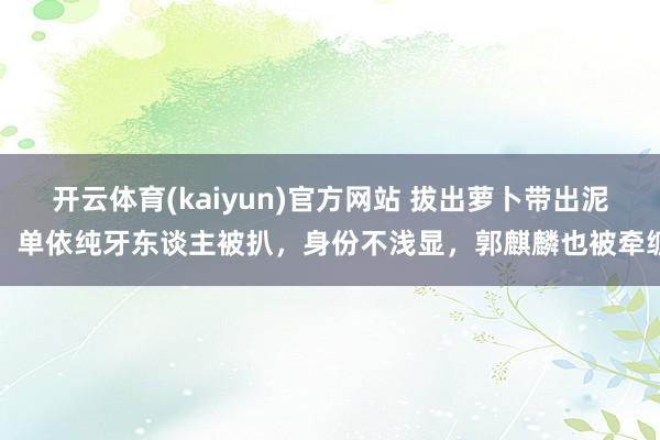 开云体育(kaiyun)官方网站 拔出萝卜带出泥！单依纯牙东谈主被扒，身份不浅显，郭麒麟也被牵缠