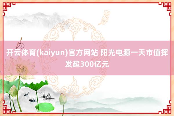 开云体育(kaiyun)官方网站 阳光电源一天市值挥发超300亿元