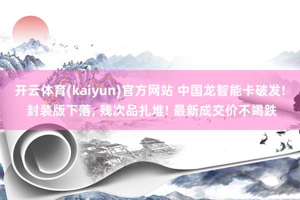 开云体育(kaiyun)官方网站 中国龙智能卡破发! 封装版下落， 残次品扎堆! 最新成交价不竭跌