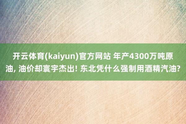 开云体育(kaiyun)官方网站 年产4300万吨原油， 油价却寰宇杰出! 东北凭什么强制用酒精汽油?