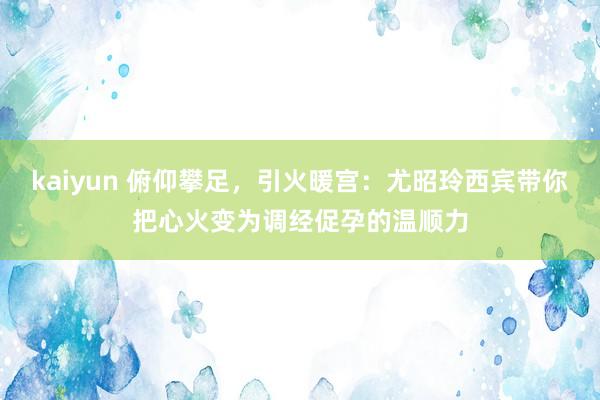 kaiyun 俯仰攀足，引火暖宫：尤昭玲西宾带你把心火变为调经促孕的温顺力