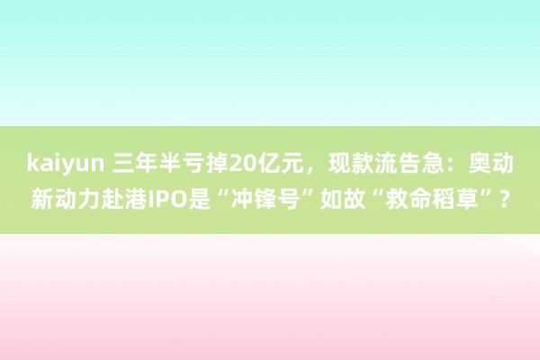 kaiyun 三年半亏掉20亿元，现款流告急：奥动新动力赴港IPO是“冲锋号”如故“救命稻草”？