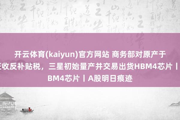 开云体育(kaiyun)官方网站 商务部对原产于欧盟乳成品征收反补贴税，三星初始量产并交易出货HBM4芯片丨A股明日痕迹