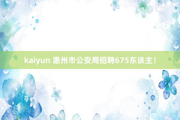 kaiyun 惠州市公安局招聘675东谈主！