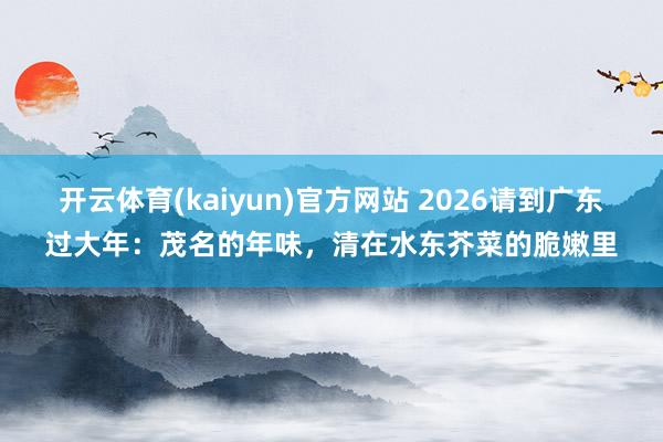 开云体育(kaiyun)官方网站 2026请到广东过大年：茂名的年味，清在水东芥菜的脆嫩里