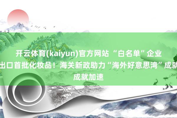 开云体育(kaiyun)官方网站 “白名单”企业班师出口首批化妆品！海关新政助力“海外好意思湾”成就加速