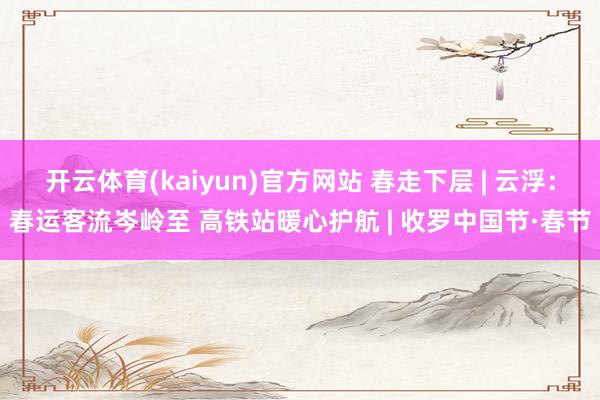 开云体育(kaiyun)官方网站 春走下层 | 云浮：春运客流岑岭至 高铁站暖心护航 | 收罗中国节·春节