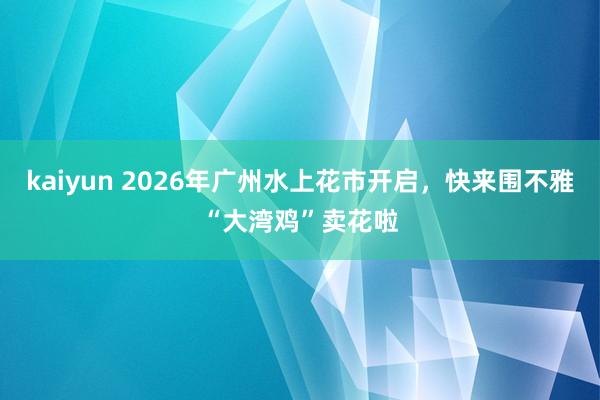 kaiyun 2026年广州水上花市开启，快来围不雅“大湾鸡”卖花啦