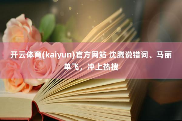 开云体育(kaiyun)官方网站 沈腾说错词、马丽单飞，冲上热搜