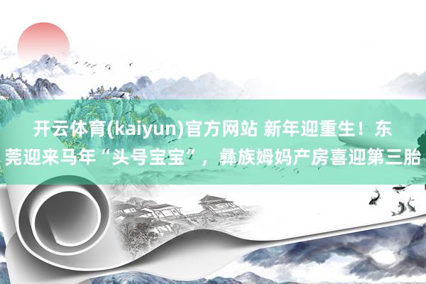 开云体育(kaiyun)官方网站 新年迎重生！东莞迎来马年“头号宝宝”，彝族姆妈产房喜迎第三胎