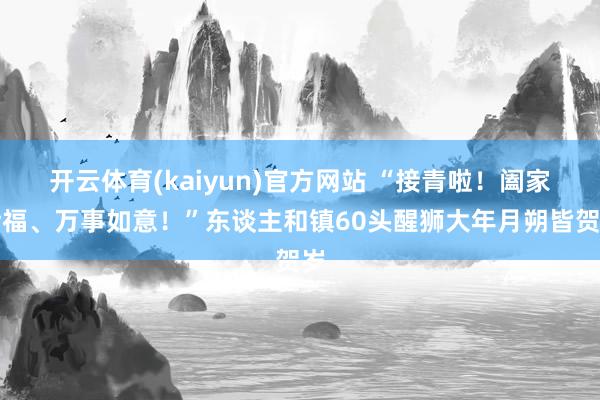 开云体育(kaiyun)官方网站 “接青啦！阖家幸福、万事如意！”东谈主和镇60头醒狮大年月朔皆贺岁
