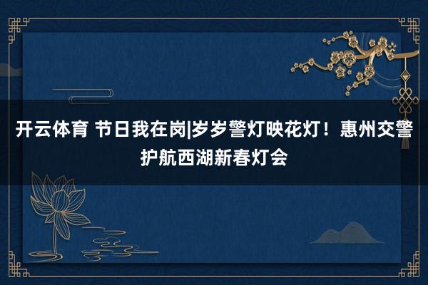 开云体育 节日我在岗|岁岁警灯映花灯！惠州交警护航西湖新春灯会