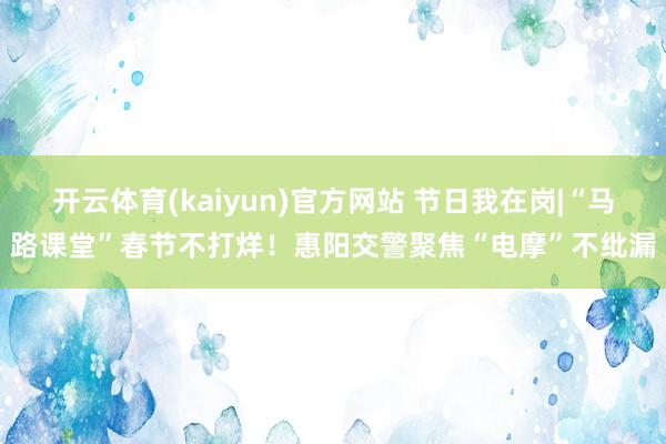 开云体育(kaiyun)官方网站 节日我在岗|“马路课堂”春节不打烊！惠阳交警聚焦“电摩”不纰漏