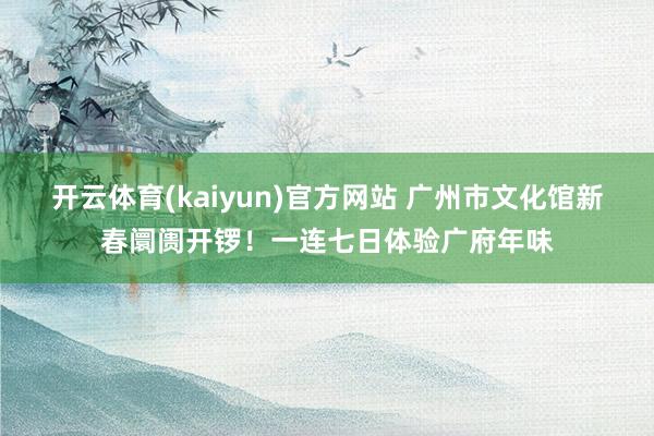 开云体育(kaiyun)官方网站 广州市文化馆新春阛阓开锣！一连七日体验广府年味