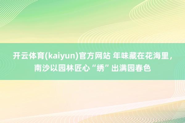 开云体育(kaiyun)官方网站 年味藏在花海里，南沙以园林匠心“绣”出满园春色