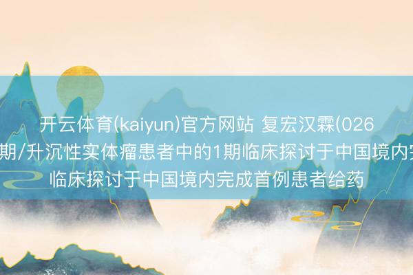 开云体育(kaiyun)官方网站 复宏汉霖(02696)：HLX97在晚期/升沉性实体瘤患者中的1期临床探讨于中国境内完成首例患者给药