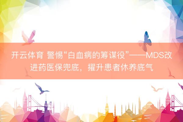 开云体育 警惕“白血病的筹谋役”——MDS改进药医保兜底,擢升患者休养底气