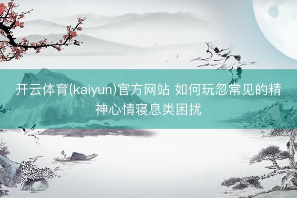 开云体育(kaiyun)官方网站 如何玩忽常见的精神心情寝息类困扰