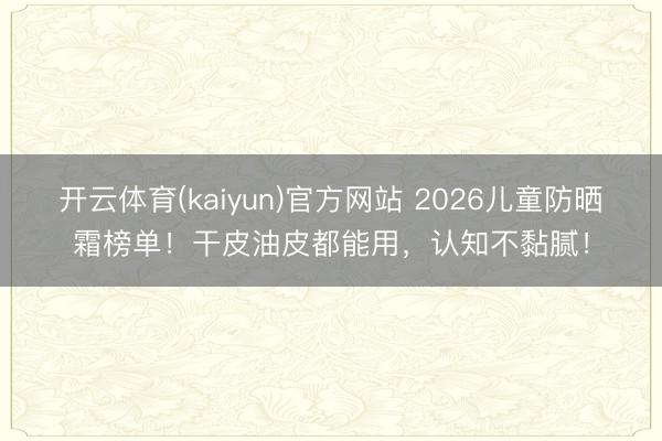 开云体育(kaiyun)官方网站 2026儿童防晒霜榜单！干皮油皮都能用，认知不黏腻！