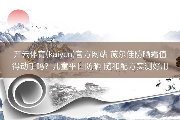 开云体育(kaiyun)官方网站 薇尔佳防晒霜值得动手吗？儿童平日防晒 随和配方实测好用