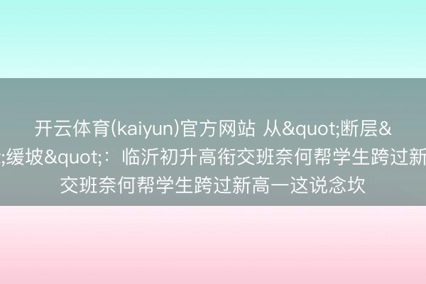 开云体育(kaiyun)官方网站 从"断层"到"缓坡"：临沂初升高衔交班奈何帮学生跨过新高一这说念坎
