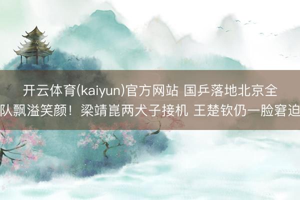 开云体育(kaiyun)官方网站 国乒落地北京全队飘溢笑颜！梁靖崑两犬子接机 王楚钦仍一脸窘迫