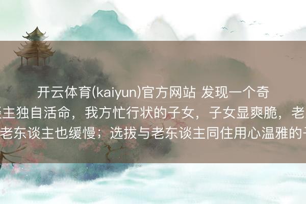 开云体育(kaiyun)官方网站 发现一个奇怪的景象：但凡让老东谈主独自活命，我方忙行状的子女，子女显爽脆，老东谈主也缓慢；选拔与老东谈主同住用心温雅的子女，常难熬还被埋怨！