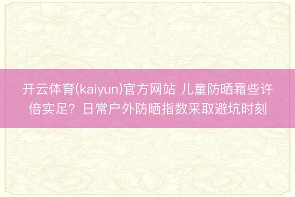 开云体育(kaiyun)官方网站 儿童防晒霜些许倍实足？日常户外防晒指数采取避坑时刻