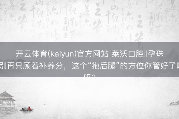 开云体育(kaiyun)官方网站 莱沃口腔‖孕珠后别再只顾着补养分，这个“拖后腿”的方位你管好了吗？