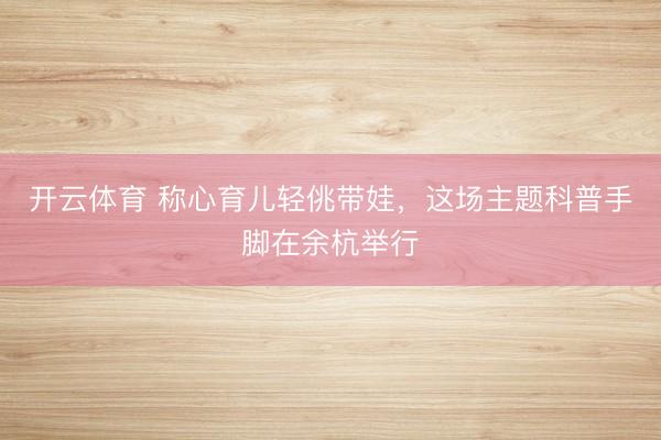 开云体育 称心育儿轻佻带娃，这场主题科普手脚在余杭举行