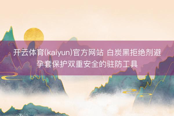 开云体育(kaiyun)官方网站 白炭黑拒绝剂避孕套保护双重安全的驻防工具