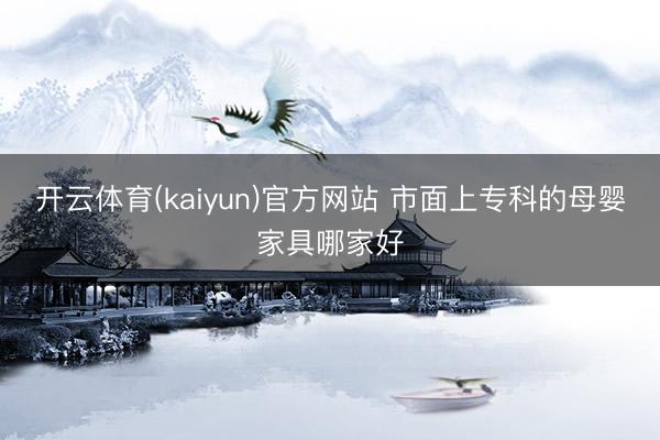 开云体育(kaiyun)官方网站 市面上专科的母婴家具哪家好
