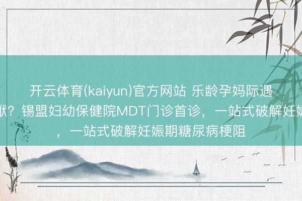 开云体育(kaiyun)官方网站 乐龄孕妈际遇“甘好意思”包袱？锡盟妇幼保健院MDT门诊首诊，一站式破解妊娠期糖尿病梗阻