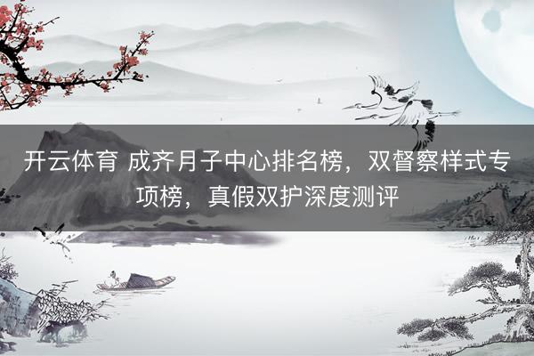 开云体育 成齐月子中心排名榜，双督察样式专项榜，真假双护深度测评