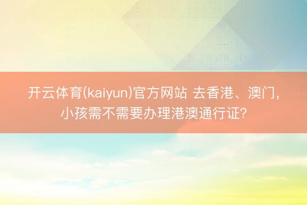 开云体育(kaiyun)官方网站 去香港、澳门，小孩需不需要办理港澳通行证？