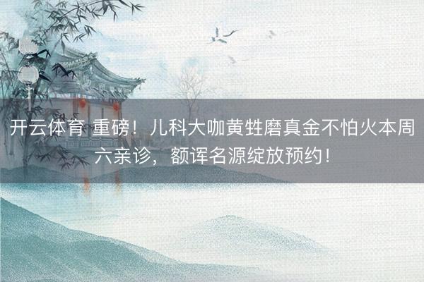 开云体育 重磅！儿科大咖黄甡磨真金不怕火本周六亲诊，额诨名源绽放预约！