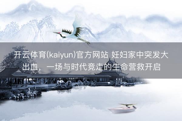 开云体育(kaiyun)官方网站 妊妇家中突发大出血，一场与时代竞走的生命营救开启