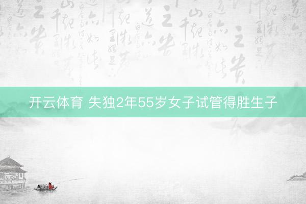 开云体育 失独2年55岁女子试管得胜生子