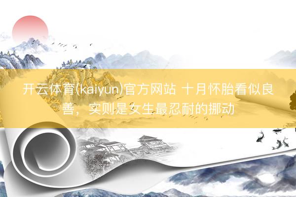 开云体育(kaiyun)官方网站 十月怀胎看似良善，实则是女生最忍耐的挪动