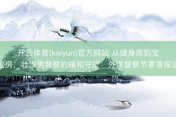 开云体育(kaiyun)官方网站 从健身房到宝宝房，壮汉男督察的暖和守护：外洋督察节寥落报谈