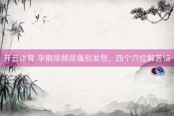 开云体育 孕期尿频尿痛别发愁，四个穴位解苦恼