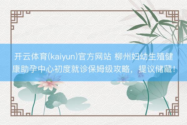 开云体育(kaiyun)官方网站 柳州妇幼生殖健康助孕中心初度就诊保姆级攻略，提议储藏！