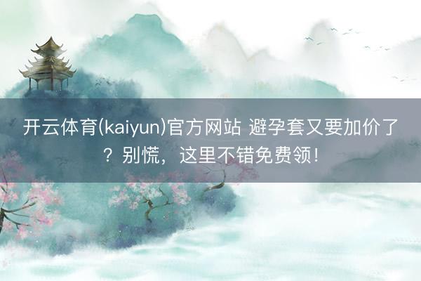 开云体育(kaiyun)官方网站 避孕套又要加价了？别慌，这里不错免费领！