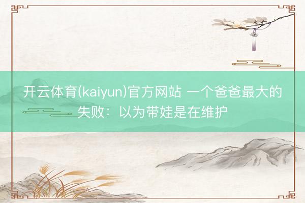 开云体育(kaiyun)官方网站 一个爸爸最大的失败：以为带娃是在维护