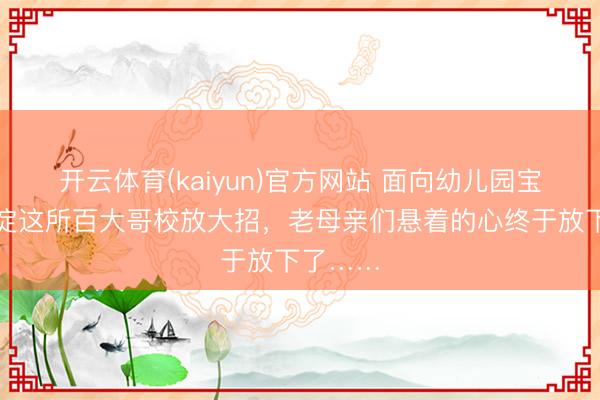 开云体育(kaiyun)官方网站 面向幼儿园宝宝！海淀这所百大哥校放大招，老母亲们悬着的心终于放下了……