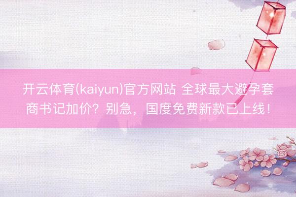 开云体育(kaiyun)官方网站 全球最大避孕套商书记加价？别急，国度免费新款已上线！